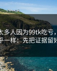 我见过太多人因为99tk吃亏，原因几乎一样：先把证据留好