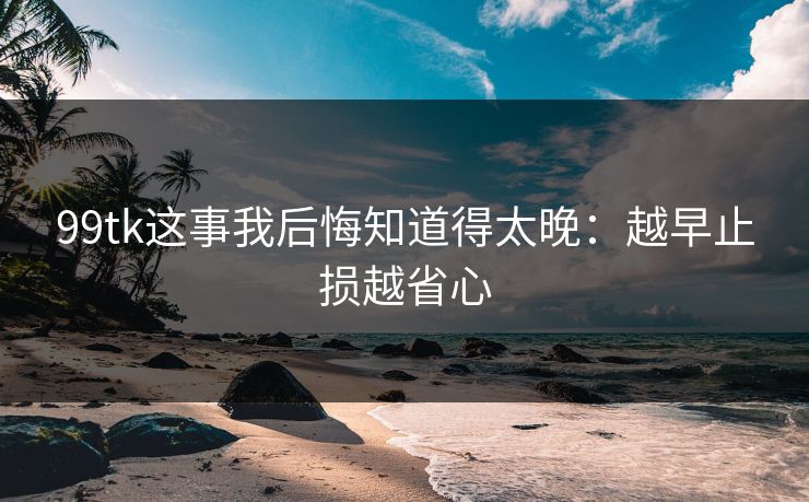 99tk这事我后悔知道得太晚：越早止损越省心