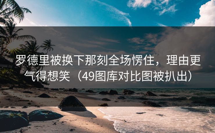 罗德里被换下那刻全场愣住，理由更气得想笑（49图库对比图被扒出）