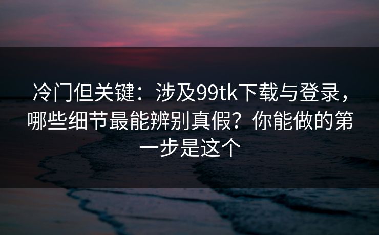 冷门但关键：涉及99tk下载与登录，哪些细节最能辨别真假？你能做的第一步是这个