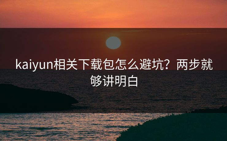 kaiyun相关下载包怎么避坑?两步就够讲明白 kaiyun相关下载包怎么避坑?两步就够讲明白