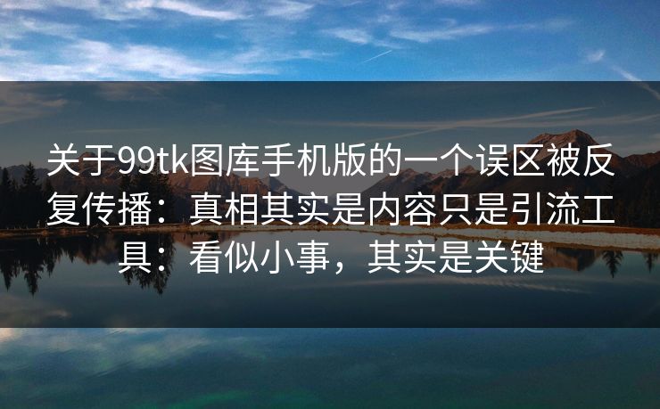 关于99tk图库手机版的一个误区被反复传播：真相其实是内容只是引流工具：看似小事，其实是关键