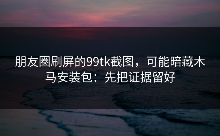 朋友圈刷屏的99tk截图，可能暗藏木马安装包：先把证据留好