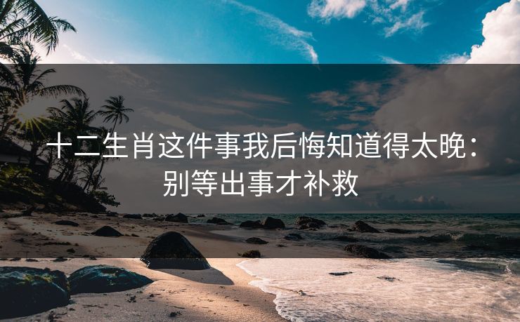 十二生肖这件事我后悔知道得太晚:别等出事才补救 十二生肖这件事我后悔知道得太晚:别等出事才补救