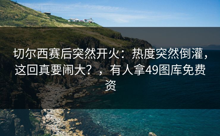 切尔西赛后突然开火：热度突然倒灌，这回真要闹大？，有人拿49图库免费资